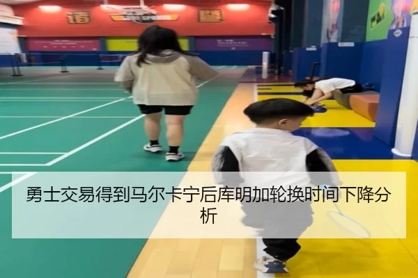 勇士交易得到马尔卡宁后库明加轮换时间下降分析